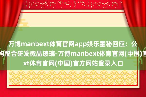 万博manbext体育官网app娱乐董秘回应：公司与中研院等机构配合研发微晶玻璃-万博manbext体育官网(中国)官方网站登录入口
