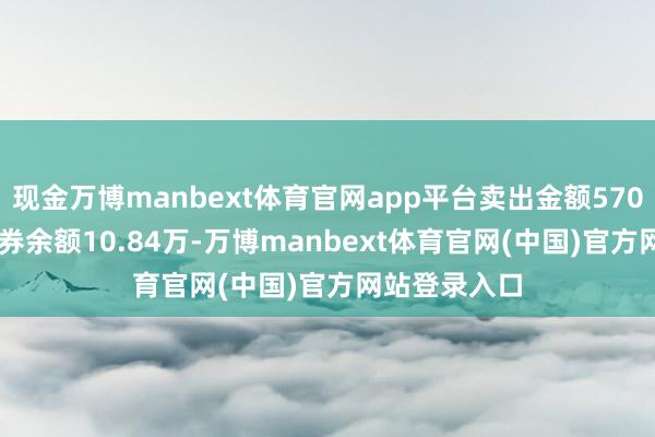 现金万博manbext体育官网app平台卖出金额5705.00元；融券余额10.84万-万博manbext体育官网(中国)官方网站登录入口