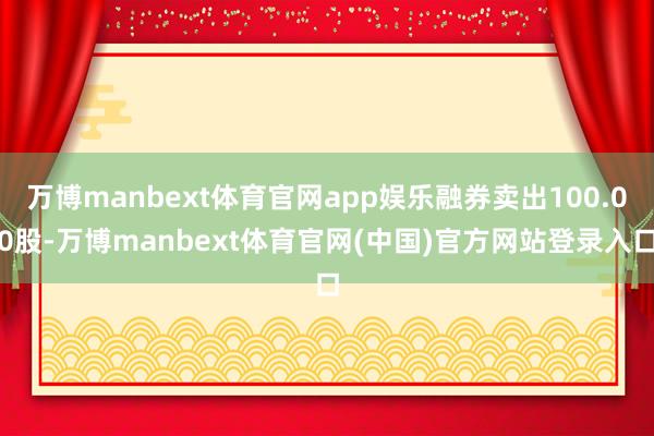 万博manbext体育官网app娱乐融券卖出100.00股-万博manbext体育官网(中国)官方网站登录入口