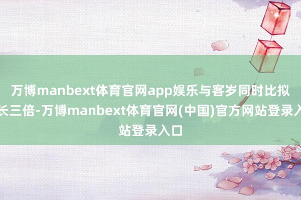万博manbext体育官网app娱乐与客岁同时比拟增长三倍-万博manbext体育官网(中国)官方网站登录入口