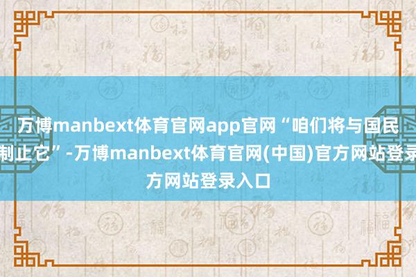 万博manbext体育官网app官网“咱们将与国民一齐制止它”-万博manbext体育官网(中国)官方网站登录入口