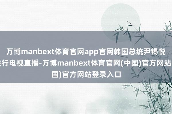 万博manbext体育官网app官网韩国总统尹锡悦一会儿进行电视直播-万博manbext体育官网(中国)官方网站登录入口