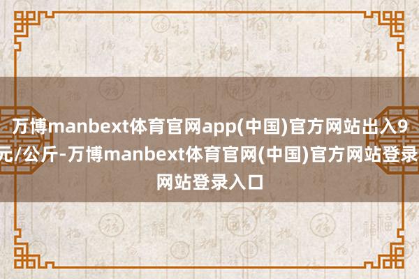 万博manbext体育官网app(中国)官方网站出入9.00元/公斤-万博manbext体育官网(中国)官方网站登录入口