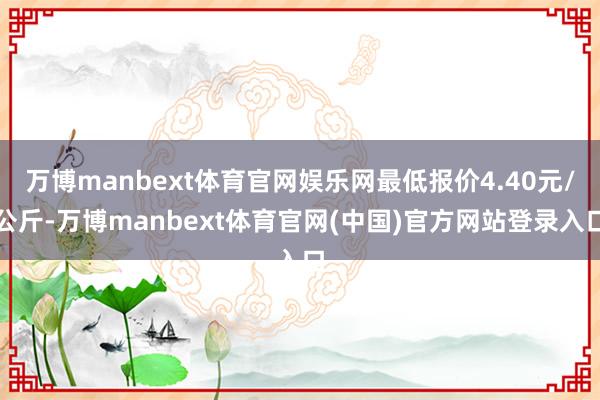 万博manbext体育官网娱乐网最低报价4.40元/公斤-万博manbext体育官网(中国)官方网站登录入口