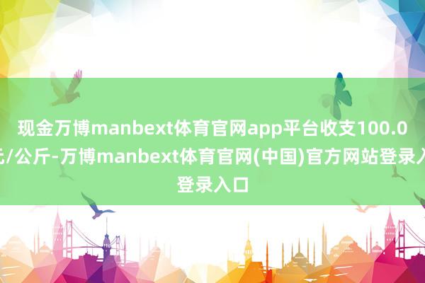现金万博manbext体育官网app平台收支100.00元/公斤-万博manbext体育官网(中国)官方网站登录入口