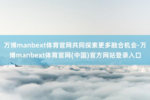 万博manbext体育官网共同探索更多融合机会-万博manbext体育官网(中国)官方网站登录入口