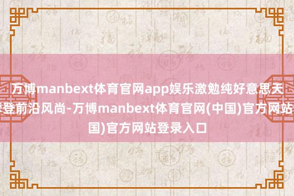 万博manbext体育官网app娱乐激勉纯好意思天性聚焦摩登前沿风尚-万博manbext体育官网(中国)官方网站登录入口