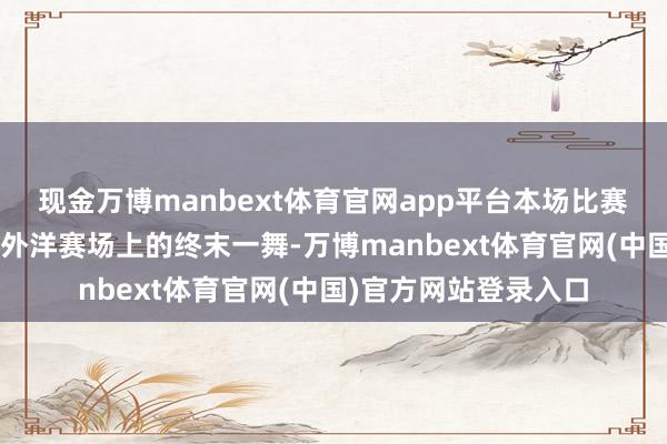 现金万博manbext体育官网app平台本场比赛亦然“雅想”组合在外洋赛场上的终末一舞-万博manbext体育官网(中国)官方网站登录入口