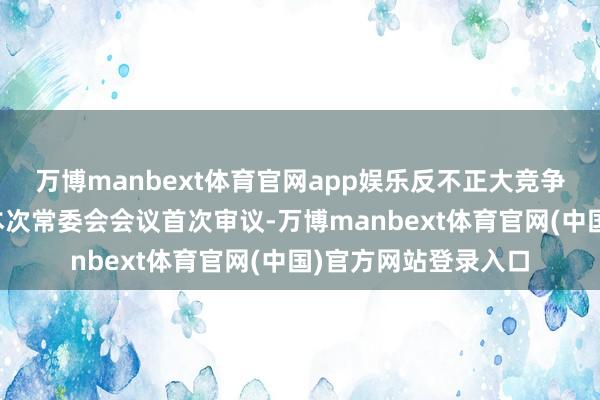 万博manbext体育官网app娱乐反不正大竞争法校正草案将提请本次常委会会议首次审议-万博manbext体育官网(中国)官方网站登录入口
