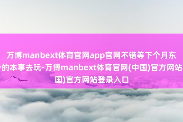 万博manbext体育官网app官网不错等下个月东说念主少的本事去玩-万博manbext体育官网(中国)官方网站登录入口