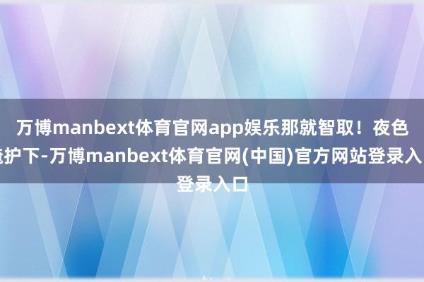 万博manbext体育官网app娱乐那就智取！夜色掩护下-万博manbext体育官网(中国)官方网站登录入口