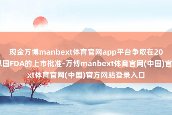 现金万博manbext体育官网app平台争取在2025年得到好意思国FDA的上市批准-万博manbext体育官网(中国)官方网站登录入口