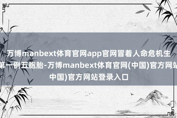 万博manbext体育官网app官网冒着人命危机生下了国内第一例五胞胎-万博manbext体育官网(中国)官方网站登录入口