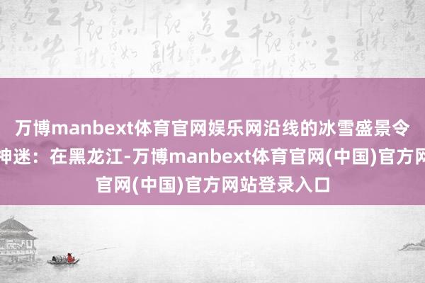 万博manbext体育官网娱乐网沿线的冰雪盛景令东谈主心醉神迷:在黑龙江-万博manbext体育官网(中国)官方网站登录入口