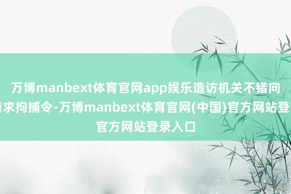 万博manbext体育官网app娱乐造访机关不错向法院请求拘捕令-万博manbext体育官网(中国)官方网站登录入口
