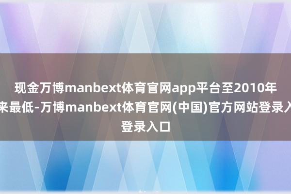 现金万博manbext体育官网app平台至2010年以来最低-万博manbext体育官网(中国)官方网站登录入口