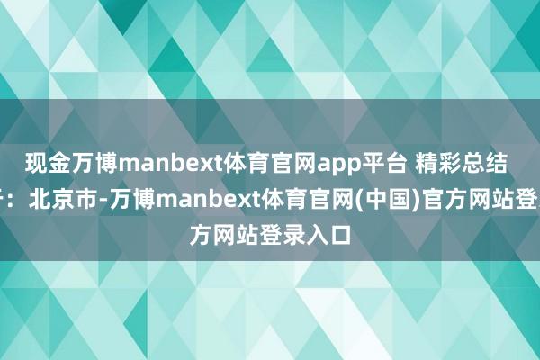 现金万博manbext体育官网app平台 精彩总结 发布于：北京市-万博manbext体育官网(中国)官方网站登录入口