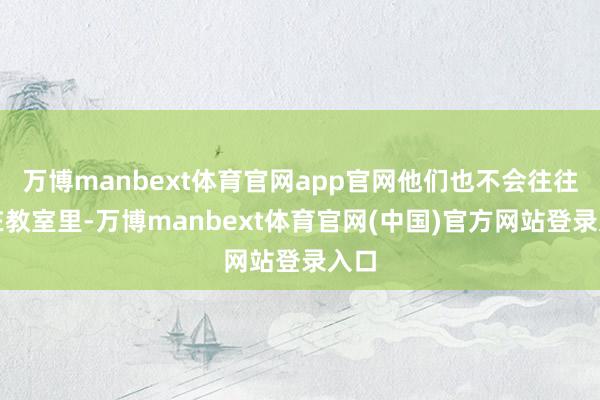 万博manbext体育官网app官网他们也不会往往坐在教室里-万博manbext体育官网(中国)官方网站登录入口