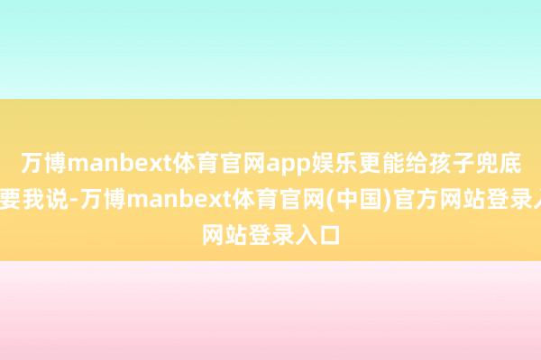 万博manbext体育官网app娱乐更能给孩子兜底骂?要我说-万博manbext体育官网(中国)官方网站登录入口
