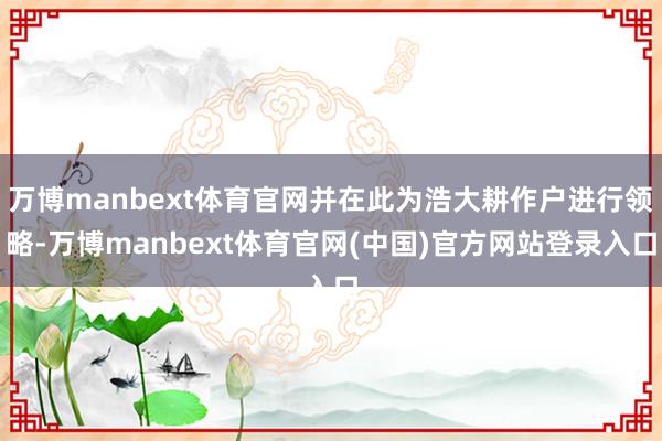 万博manbext体育官网并在此为浩大耕作户进行领略-万博manbext体育官网(中国)官方网站登录入口
