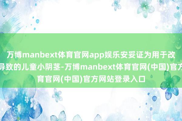 万博manbext体育官网app娱乐安妥证为用于改善因多种原因导致的儿童小阴茎-万博manbext体育官网(中国)官方网站登录入口