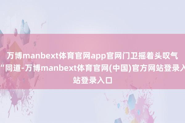 万博manbext体育官网app官网门卫摇着头叹气：“同道-万博manbext体育官网(中国)官方网站登录入口