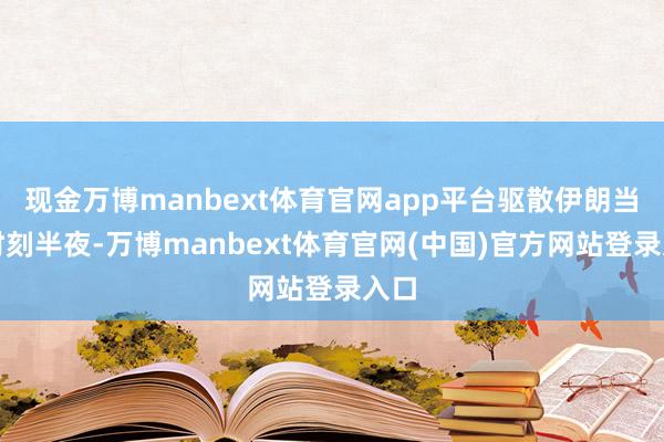 现金万博manbext体育官网app平台驱散伊朗当地时刻半夜-万博manbext体育官网(中国)官方网站登录入口