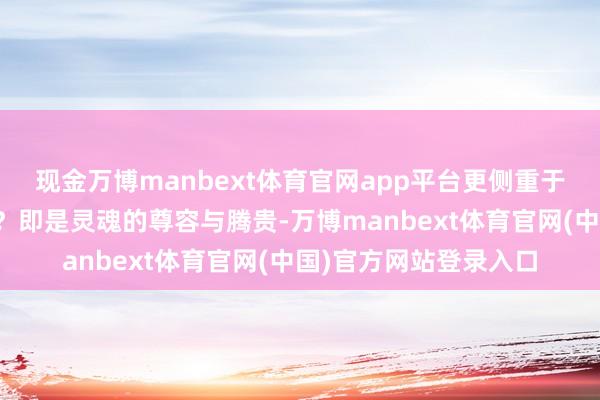 现金万博manbext体育官网app平台更侧重于精神的富足;而贵呢?即是灵魂的尊容与腾贵-万博manbext体育官网(中国)官方网站登录入口