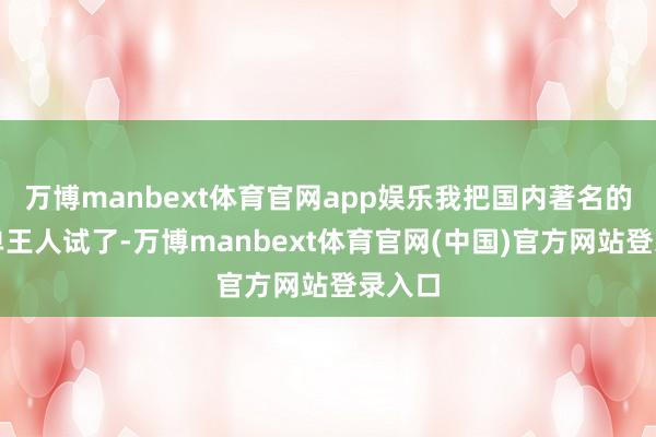 万博manbext体育官网app娱乐我把国内著名的手机单王人试了-万博manbext体育官网(中国)官方网站登录入口