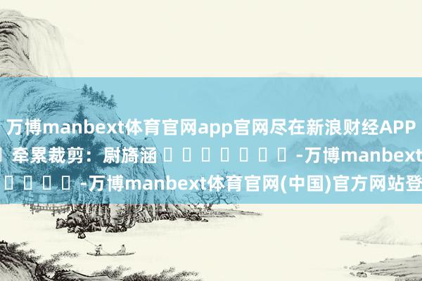 万博manbext体育官网app官网尽在新浪财经APP 牵累裁剪:尉旖涵 -万博manbext体育官网(中国)官方网站登录入口
