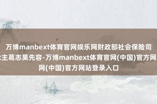 万博manbext体育官网娱乐网财政部社会保险司精良东说念主葛志昊先容-万博manbext体育官网(中国)官方网站登录入口