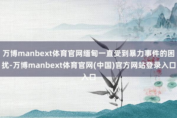 万博manbext体育官网缅甸一直受到暴力事件的困扰-万博manbext体育官网(中国)官方网站登录入口