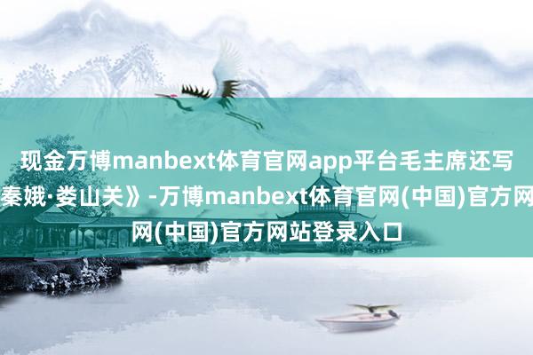 现金万博manbext体育官网app平台毛主席还写下来了《忆秦娥·娄山关》-万博manbext体育官网(中国)官方网站登录入口