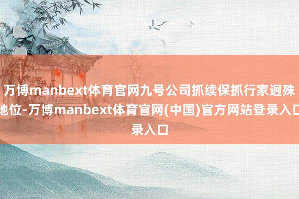 万博manbext体育官网九号公司抓续保抓行家迥殊地位-万博manbext体育官网(中国)官方网站登录入口