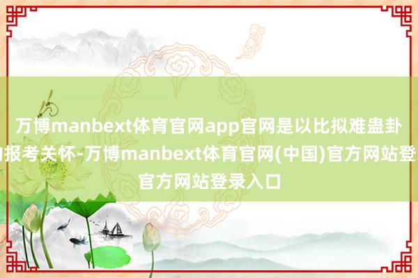 万博manbext体育官网app官网是以比拟难蛊卦天下的报考关怀-万博manbext体育官网(中国)官方网站登录入口