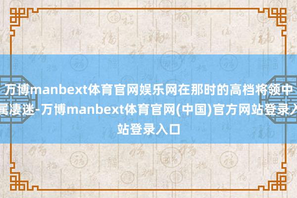 万博manbext体育官网娱乐网在那时的高档将领中实属凄迷-万博manbext体育官网(中国)官方网站登录入口