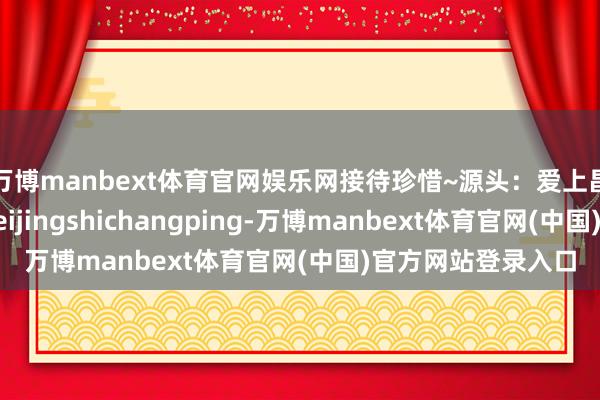 万博manbext体育官网娱乐网接待珍惜~源头：爱上昌平微信公众号：beijingshichangping-万博manbext体育官网(中国)官方网站登录入口