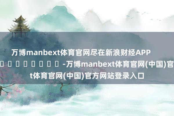 万博manbext体育官网尽在新浪财经APP            													-万博manbext体育官网(中国)官方网站登录入口