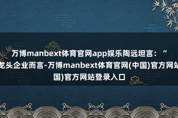 万博manbext体育官网app娱乐 陶远坦言:“对于行业龙头企业而言-万博manbext体育官网(中国)官方网站登录入口
