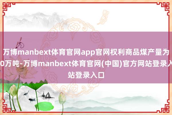 万博manbext体育官网app官网权利商品煤产量为970万吨-万博manbext体育官网(中国)官方网站登录入口