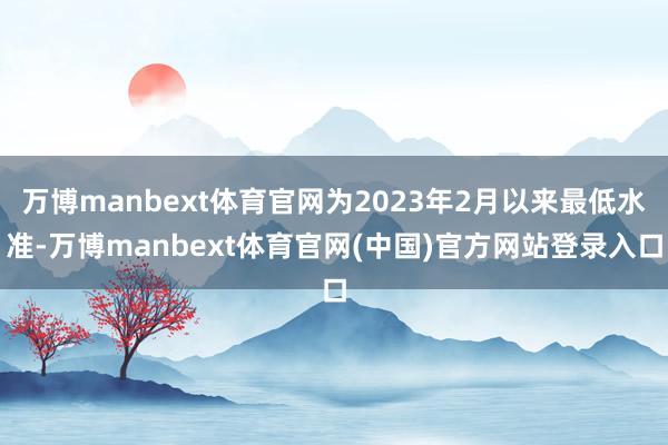 万博manbext体育官网为2023年2月以来最低水准-万博manbext体育官网(中国)官方网站登录入口