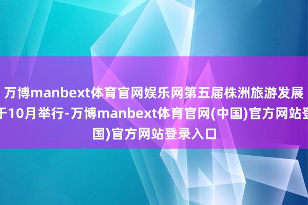 万博manbext体育官网娱乐网第五届株洲旅游发展大会将于10月举行-万博manbext体育官网(中国)官方网站登录入口