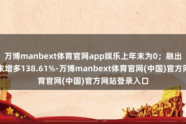 万博manbext体育官网app娱乐上年末为0;融出资金较上年末增多138.61%-万博manbext体育官网(中国)官方网站登录入口