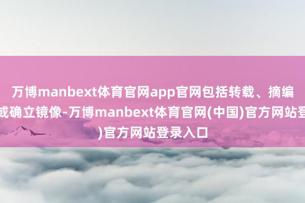 万博manbext体育官网app官网包括转载、摘编、复制或确立镜像-万博manbext体育官网(中国)官方网站登录入口