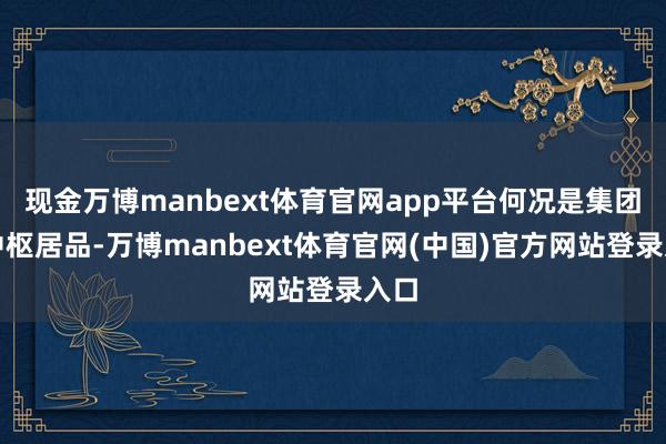 现金万博manbext体育官网app平台何况是集团的中枢居品-万博manbext体育官网(中国)官方网站登录入口