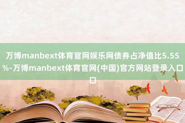 万博manbext体育官网娱乐网债券占净值比5.55%-万博manbext体育官网(中国)官方网站登录入口