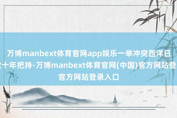 万博manbext体育官网app娱乐一举冲突西洋日品牌数十年把持-万博manbext体育官网(中国)官方网站登录入口