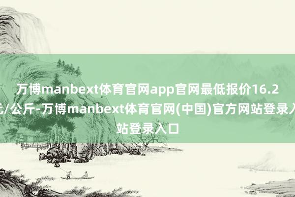 万博manbext体育官网app官网最低报价16.20元/公斤-万博manbext体育官网(中国)官方网站登录入口