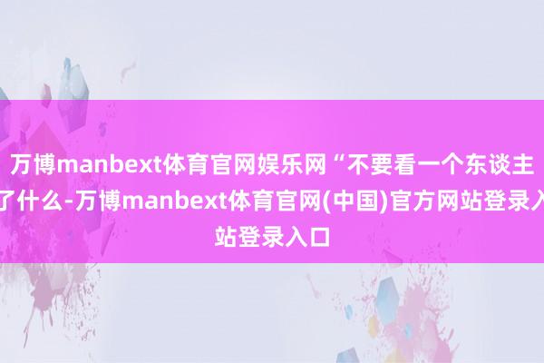 万博manbext体育官网娱乐网“不要看一个东谈主说了什么-万博manbext体育官网(中国)官方网站登录入口