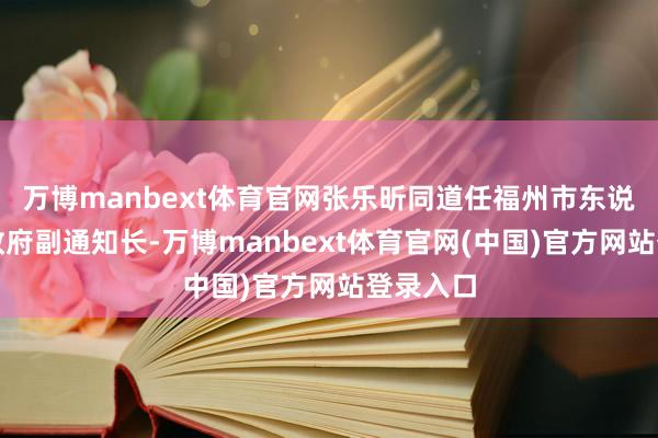 万博manbext体育官网张乐昕同道任福州市东说念主民政府副通知长-万博manbext体育官网(中国)官方网站登录入口
